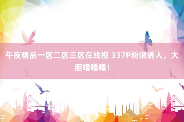 午夜精品一区二区三区在线视 337P粉嫩诱人，大胆噜噜噜！