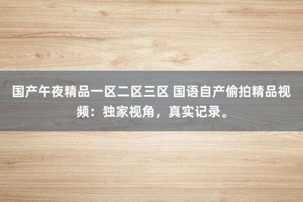 国产午夜精品一区二区三区 国语自产偷拍精品视频：独家视角，真实记录。