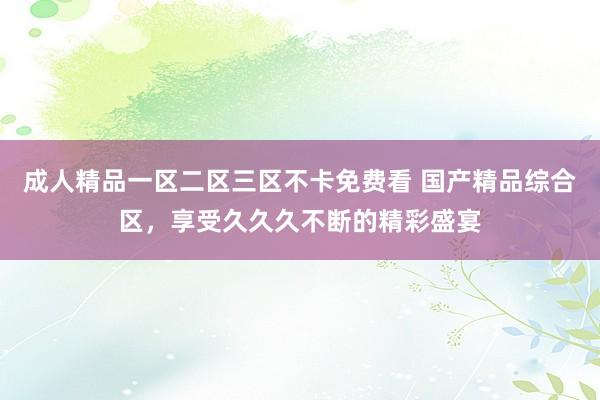 成人精品一区二区三区不卡免费看 国产精品综合区，享受久久久不断的精彩盛宴