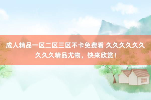 成人精品一区二区三区不卡免费看 久久久久久久久久久精品尤物，快来欣赏！