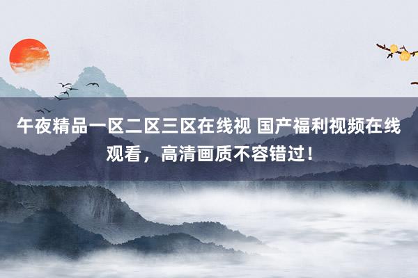 午夜精品一区二区三区在线视 国产福利视频在线观看，高清画质不容错过！