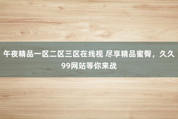 午夜精品一区二区三区在线视 尽享精品蜜臀，久久99网站等你来战