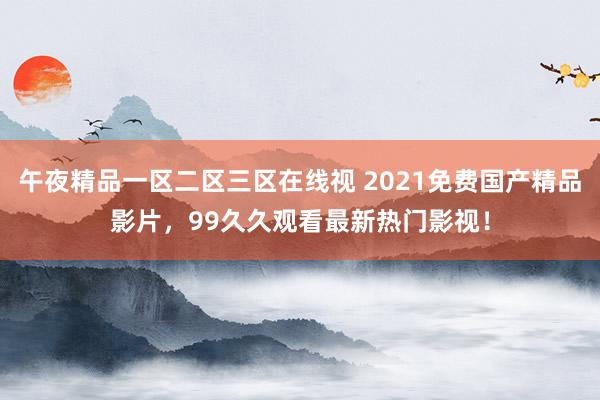 午夜精品一区二区三区在线视 2021免费国产精品影片，99久久观看最新热门影视！