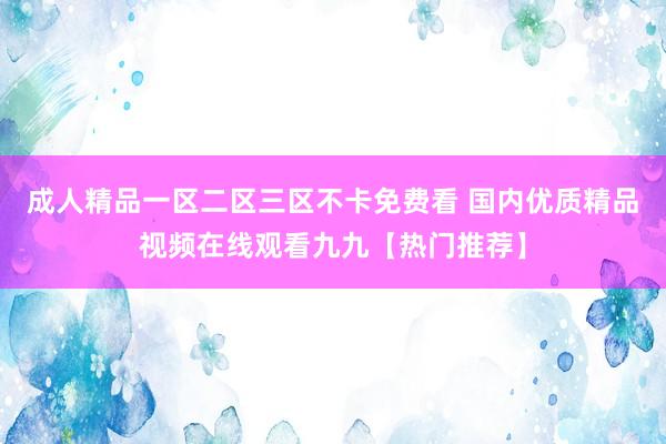 成人精品一区二区三区不卡免费看 国内优质精品视频在线观看九九【热门推荐】