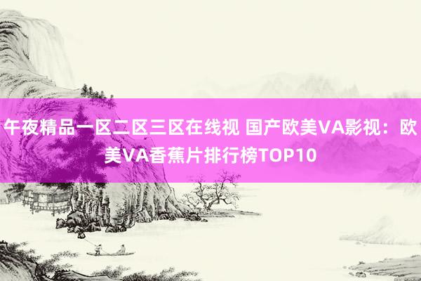午夜精品一区二区三区在线视 国产欧美VA影视：欧美VA香蕉片排行榜TOP10