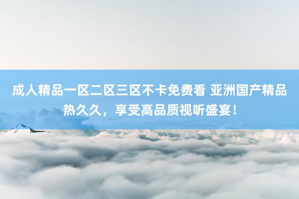 成人精品一区二区三区不卡免费看 亚洲国产精品热久久，享受高品质视听盛宴！