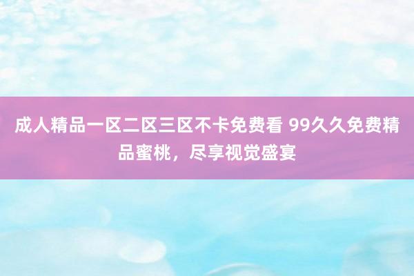 成人精品一区二区三区不卡免费看 99久久免费精品蜜桃，尽享视觉盛宴