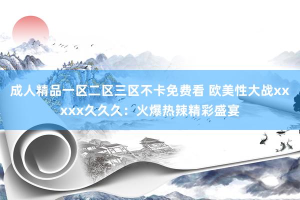 成人精品一区二区三区不卡免费看 欧美性大战xxxxx久久久：火爆热辣精彩盛宴