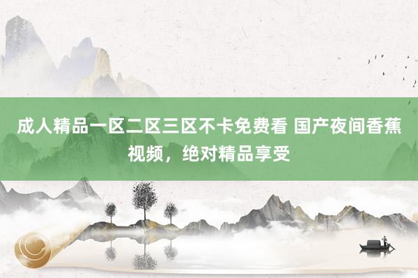 成人精品一区二区三区不卡免费看 国产夜间香蕉视频，绝对精品享受