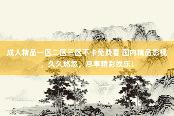 成人精品一区二区三区不卡免费看 国内精品影视，久久悠悠，尽享精彩娱乐！