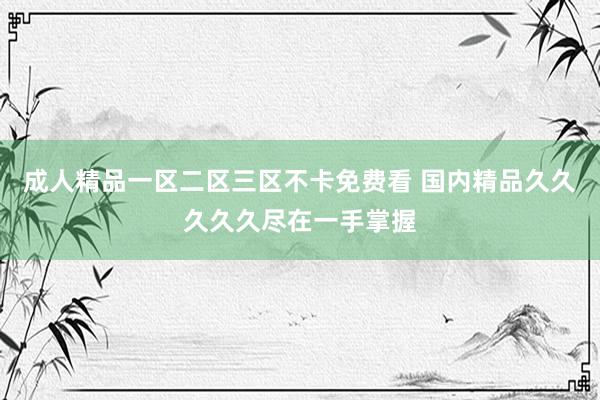成人精品一区二区三区不卡免费看 国内精品久久久久久尽在一手掌握