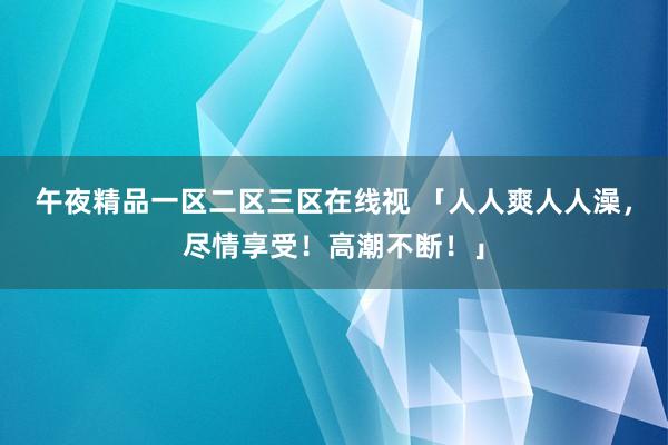 午夜精品一区二区三区在线视 「人人爽人人澡，尽情享受！高潮不断！」