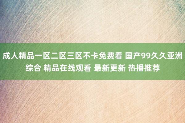 成人精品一区二区三区不卡免费看 国产99久久亚洲综合 精品在线观看 最新更新 热播推荐
