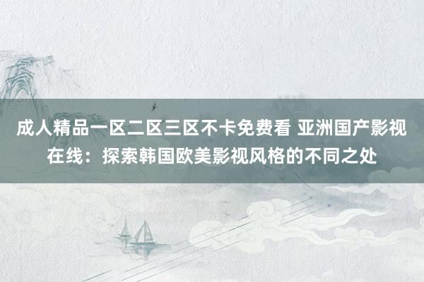 成人精品一区二区三区不卡免费看 亚洲国产影视在线：探索韩国欧美影视风格的不同之处