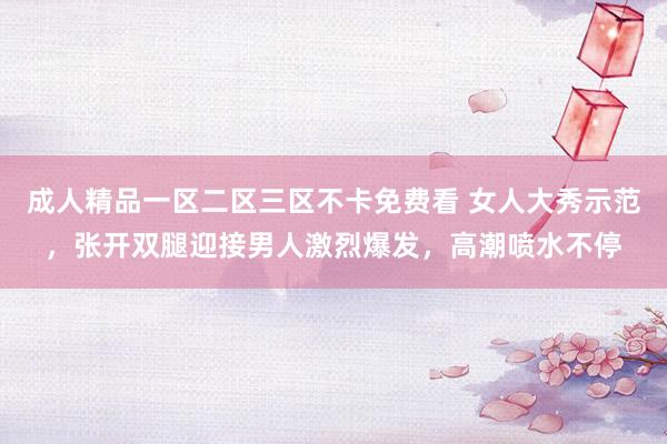 成人精品一区二区三区不卡免费看 女人大秀示范，张开双腿迎接男人激烈爆发，高潮喷水不停