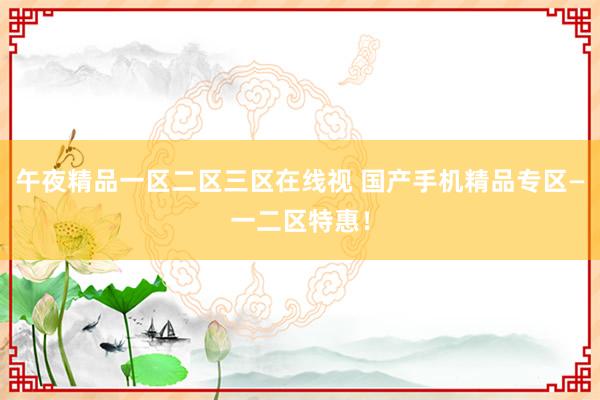 午夜精品一区二区三区在线视 国产手机精品专区—一二区特惠！