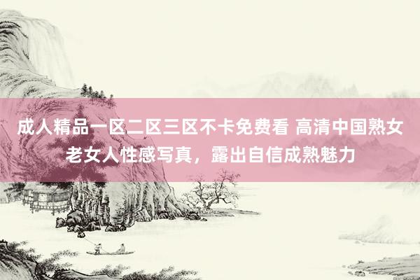 成人精品一区二区三区不卡免费看 高清中国熟女老女人性感写真，露出自信成熟魅力