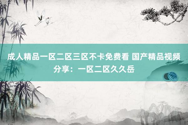 成人精品一区二区三区不卡免费看 国产精品视频分享：一区二区久久岳
