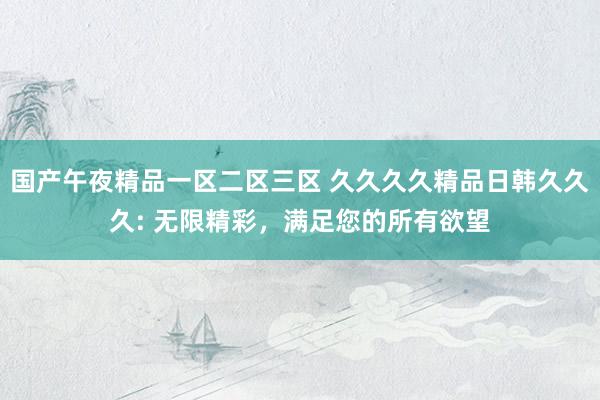 国产午夜精品一区二区三区 久久久久精品日韩久久久: 无限精彩，满足您的所有欲望