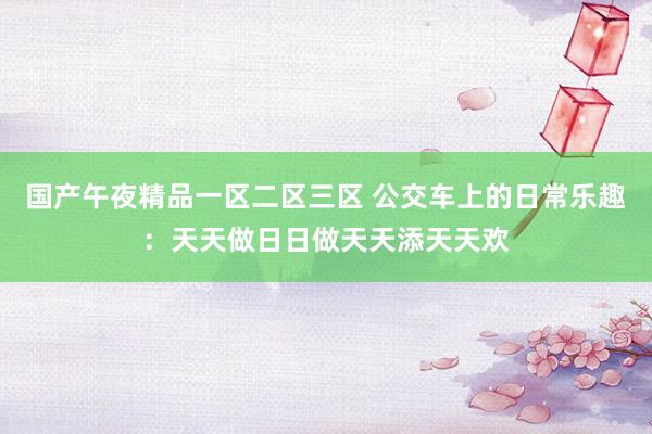 国产午夜精品一区二区三区 公交车上的日常乐趣：天天做日日做天天添天天欢