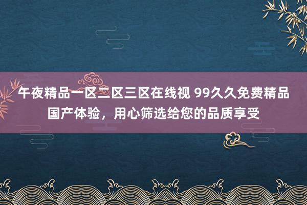 午夜精品一区二区三区在线视 99久久免费精品国产体验，用心筛选给您的品质享受