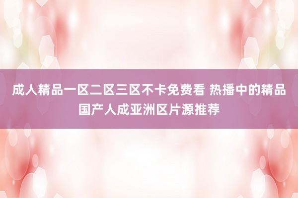 成人精品一区二区三区不卡免费看 热播中的精品国产人成亚洲区片源推荐