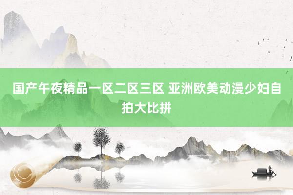 国产午夜精品一区二区三区 亚洲欧美动漫少妇自拍大比拼