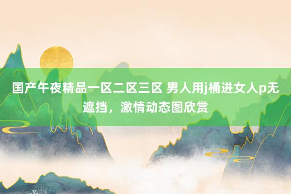 国产午夜精品一区二区三区 男人用j桶进女人p无遮挡，激情动态图欣赏