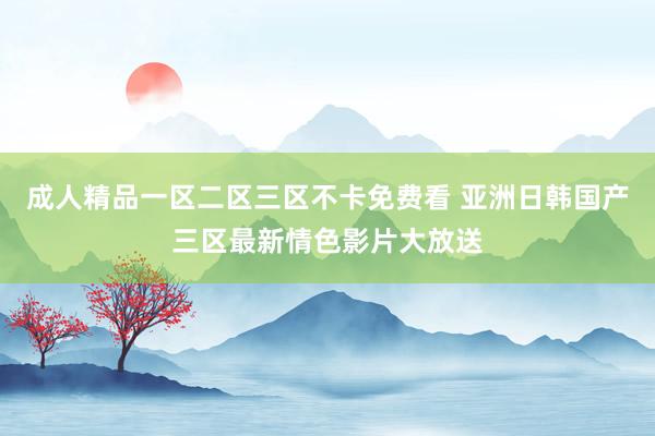 成人精品一区二区三区不卡免费看 亚洲日韩国产三区最新情色影片大放送