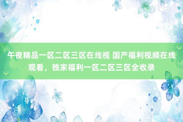 午夜精品一区二区三区在线视 国产福利视频在线观看，独家福利一区二区三区全收录