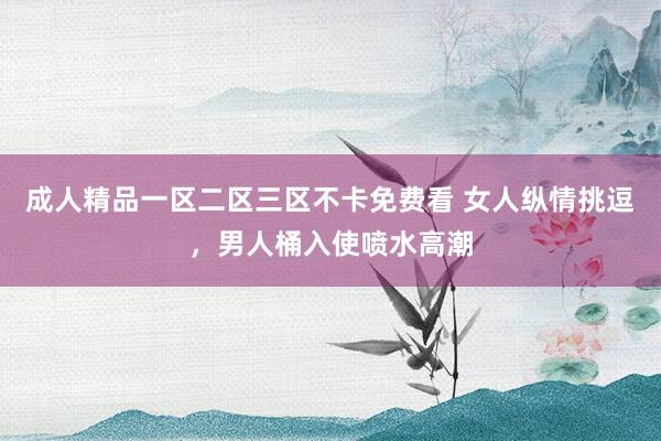 成人精品一区二区三区不卡免费看 女人纵情挑逗，男人桶入使喷水高潮