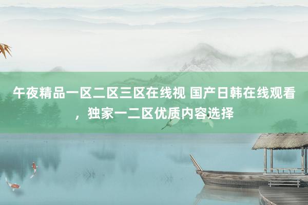午夜精品一区二区三区在线视 国产日韩在线观看，独家一二区优质内容选择