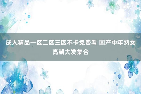 成人精品一区二区三区不卡免费看 国产中年熟女高潮大发集合