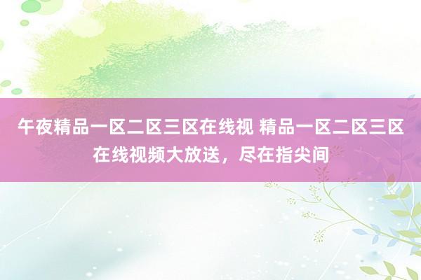 午夜精品一区二区三区在线视 精品一区二区三区在线视频大放送，尽在指尖间