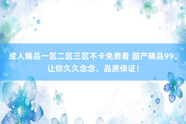 成人精品一区二区三区不卡免费看 国产精品99，让你久久念念，品质保证！
