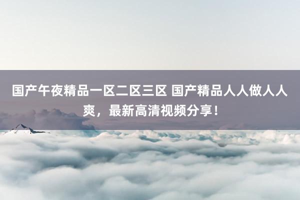 国产午夜精品一区二区三区 国产精品人人做人人爽，最新高清视频分享！