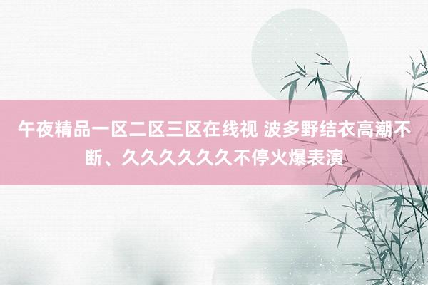 午夜精品一区二区三区在线视 波多野结衣高潮不断、久久久久久久不停火爆表演