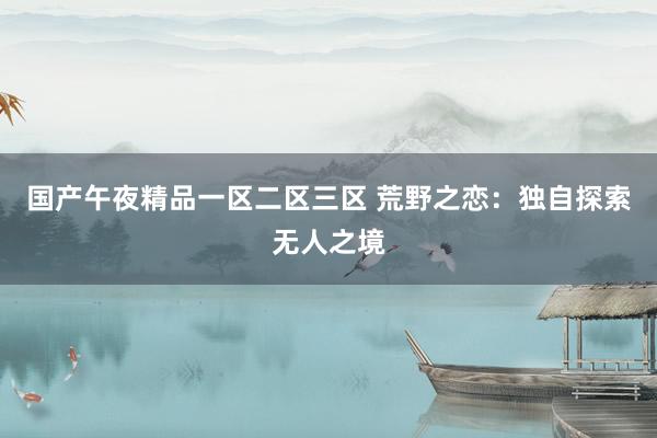 国产午夜精品一区二区三区 荒野之恋：独自探索无人之境