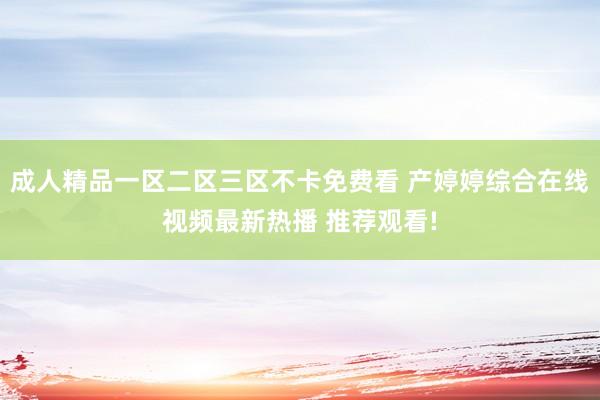成人精品一区二区三区不卡免费看 产婷婷综合在线视频最新热播 推荐观看!