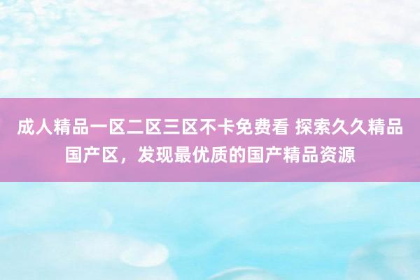 成人精品一区二区三区不卡免费看 探索久久精品国产区，发现最优质的国产精品资源