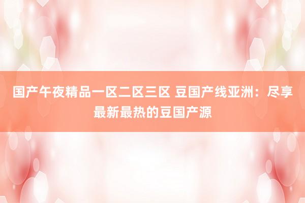 国产午夜精品一区二区三区 豆国产线亚洲：尽享最新最热的豆国产源