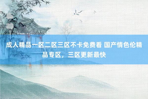 成人精品一区二区三区不卡免费看 国产情色伦精品专区，三区更新最快
