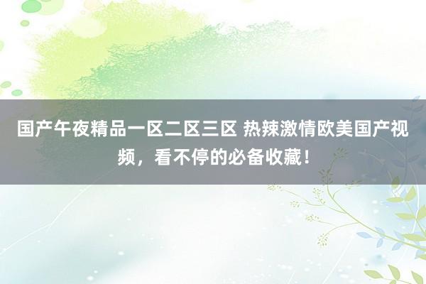 国产午夜精品一区二区三区 热辣激情欧美国产视频，看不停的必备收藏！
