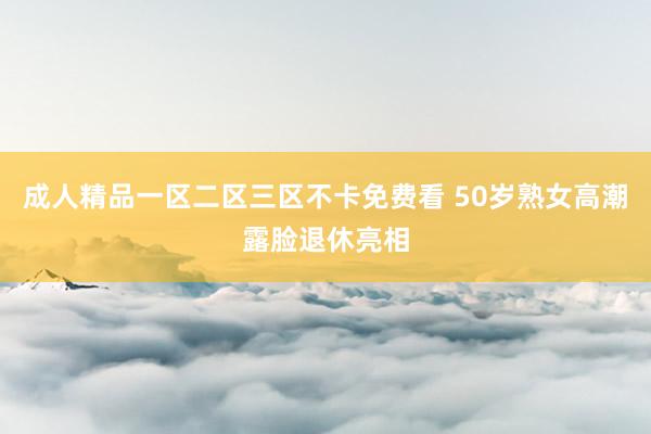成人精品一区二区三区不卡免费看 50岁熟女高潮露脸退休亮相