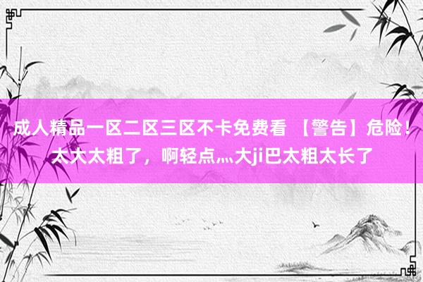 成人精品一区二区三区不卡免费看 【警告】危险！太大太粗了，啊轻点灬大ji巴太粗太长了
