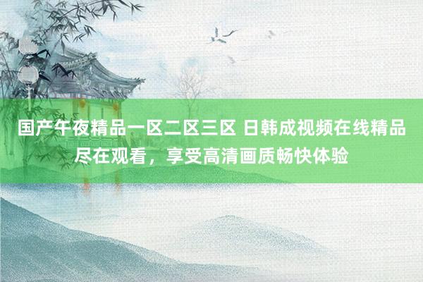 国产午夜精品一区二区三区 日韩成视频在线精品尽在观看，享受高清画质畅快体验