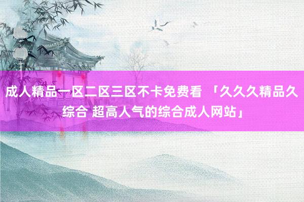成人精品一区二区三区不卡免费看 「久久久精品久综合 超高人气的综合成人网站」