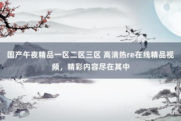 国产午夜精品一区二区三区 高清热re在线精品视频，精彩内容尽在其中