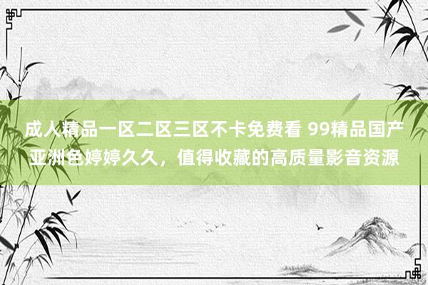 成人精品一区二区三区不卡免费看 99精品国产亚洲色婷婷久久，值得收藏的高质量影音资源
