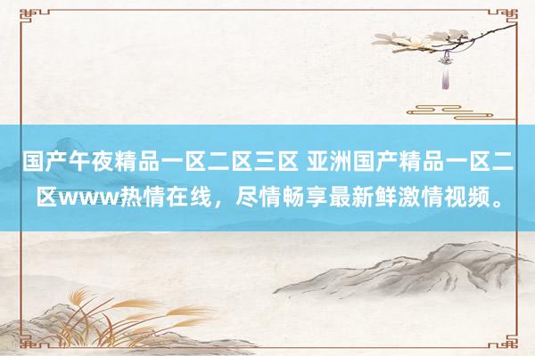 国产午夜精品一区二区三区 亚洲国产精品一区二区www热情在线，尽情畅享最新鲜激情视频。